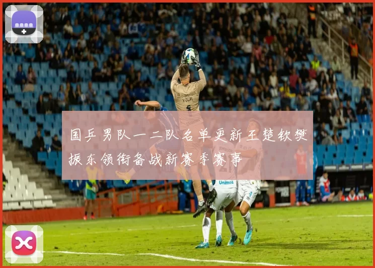 国乒男队一二队名单更新王楚钦樊振东领衔备战新赛季赛事