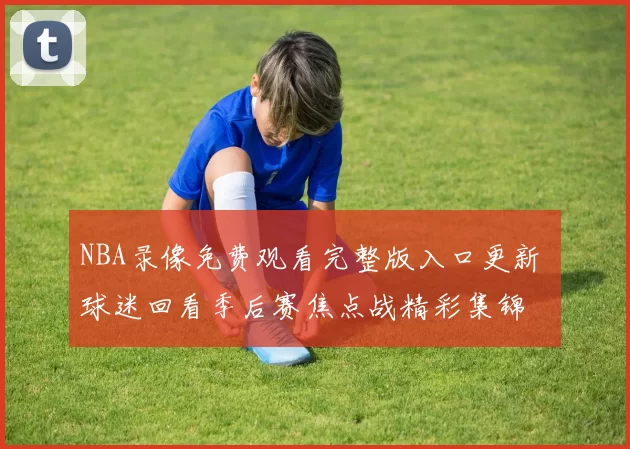 NBA录像免费观看完整版入口更新 球迷回看季后赛焦点战精彩集锦