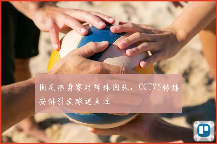 国足热身赛对阵韩国队，CCTV5转播安排引发球迷关注
