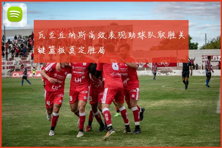 瓦兰丘纳斯高效表现助球队取胜关键篮板奠定胜局