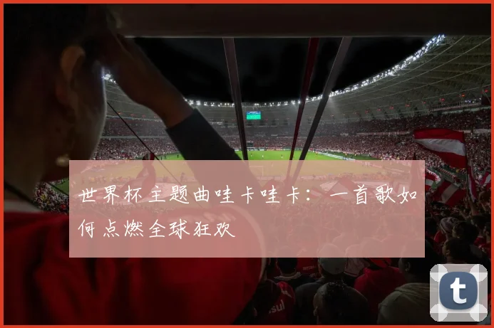 世界杯主题曲哇卡哇卡:一首歌如何点燃全球狂欢