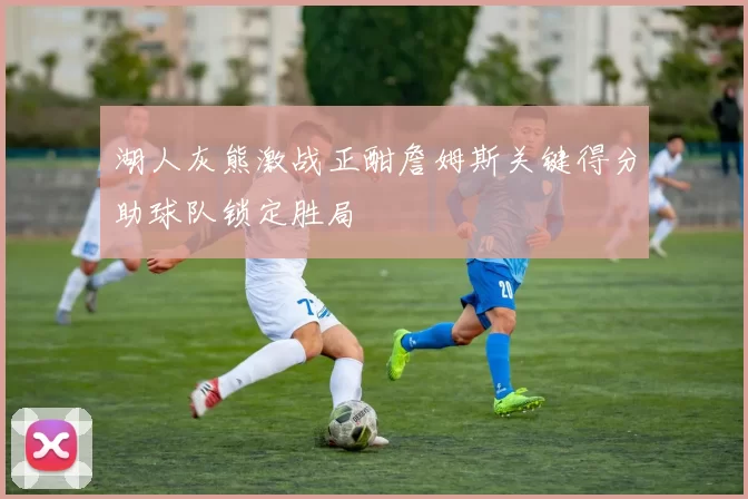 湖人灰熊激战正酣詹姆斯关键得分助球队锁定胜局