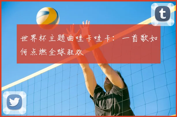 世界杯主题曲哇卡哇卡:一首歌如何点燃全球狂欢