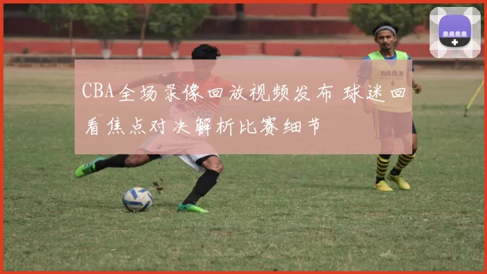 CBA全场录像回放视频发布 球迷回看焦点对决解析比赛细节