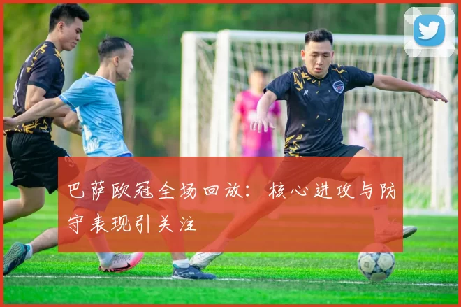 巴萨欧冠全场回放:核心进攻与防守表现引关注