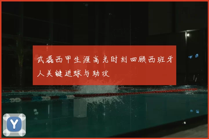 武磊西甲生涯高光时刻回顾西班牙人关键进球与助攻