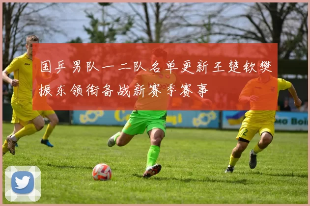 国乒男队一二队名单更新王楚钦樊振东领衔备战新赛季赛事