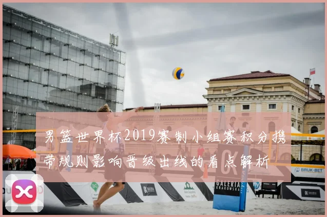 男篮世界杯2019赛制小组赛积分携带规则影响晋级出线的看点解析