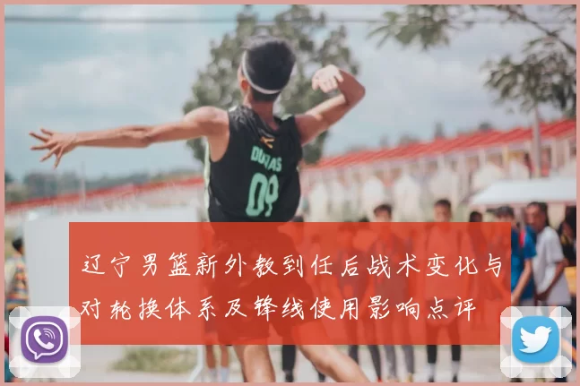 辽宁男篮新外教到任后战术变化与对轮换体系及锋线使用影响点评