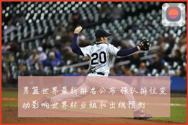男篮世界最新排名公布 强队排位变动影响世界杯分组和出线预测