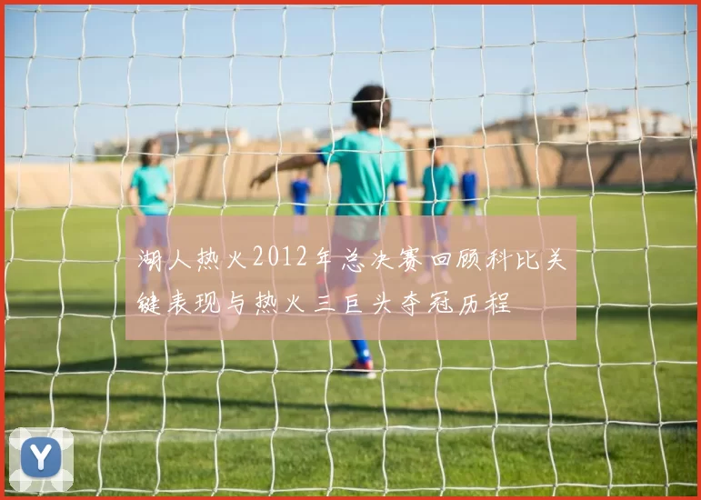 湖人热火2012年总决赛回顾科比关键表现与热火三巨头夺冠历程