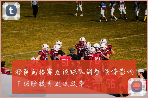 穆萨瓦格赛后谈球队调整 伤停影响下仍盼提升进攻效率