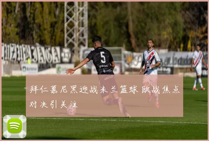 拜仁慕尼黑迎战米兰篮球 欧战焦点对决引关注