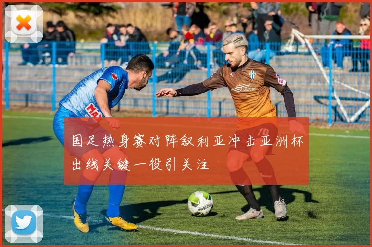 国足热身赛对阵叙利亚冲击亚洲杯出线关键一役引关注