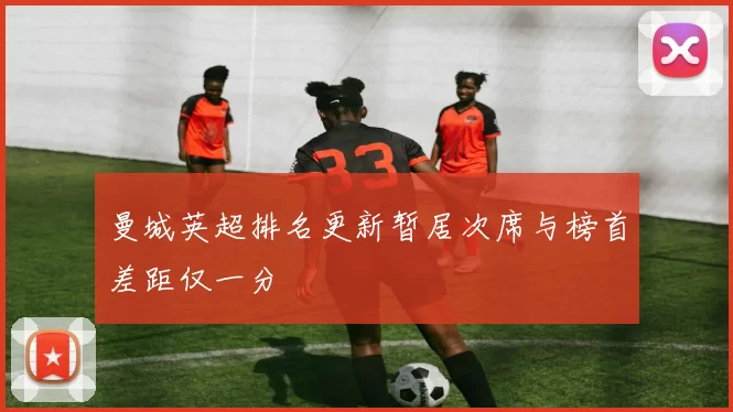 曼城英超排名更新暂居次席与榜首差距仅一分