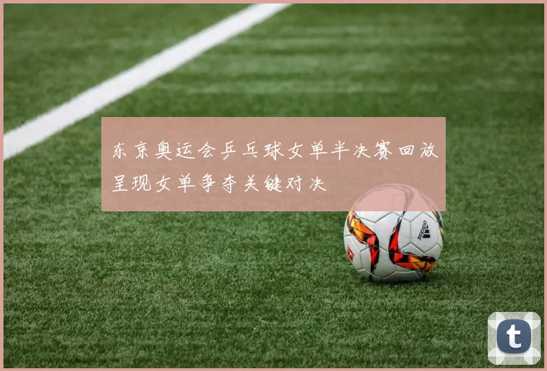 东京奥运会乒乓球女单半决赛回放呈现女单争夺关键对决