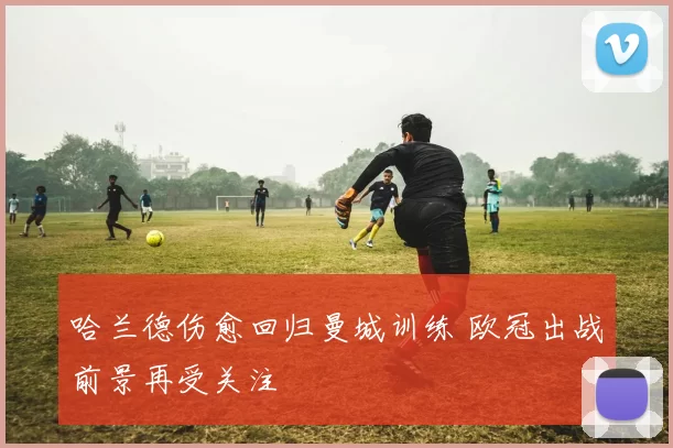 哈兰德伤愈回归曼城训练 欧冠出战前景再受关注