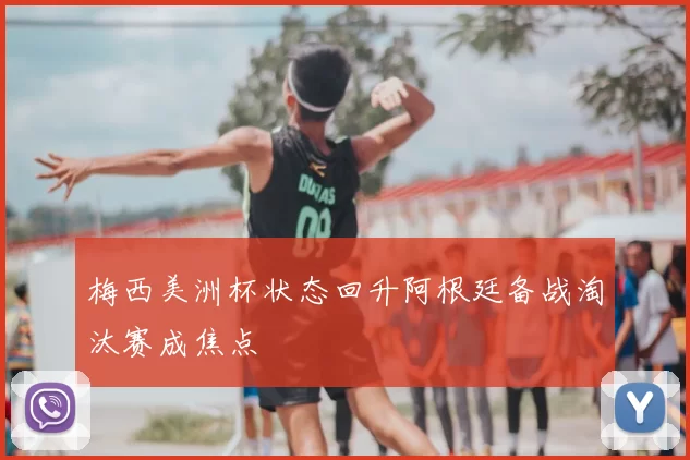 梅西美洲杯状态回升阿根廷备战淘汰赛成焦点