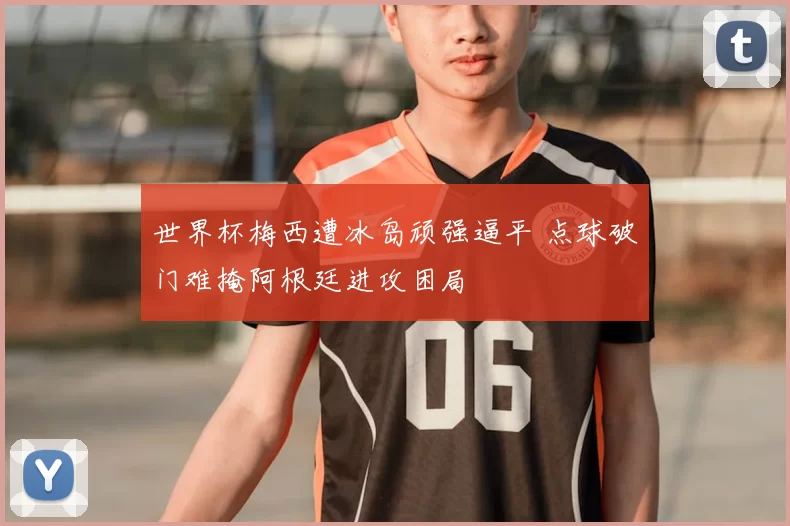 世界杯梅西遭冰岛顽强逼平 点球破门难掩阿根廷进攻困局