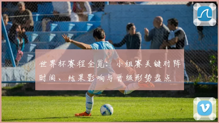 世界杯赛程全览：小组赛关键对阵时间、结果影响与晋级形势盘点