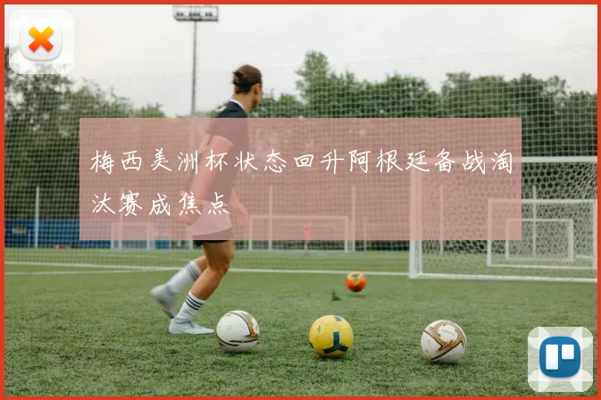 梅西美洲杯状态回升阿根廷备战淘汰赛成焦点
