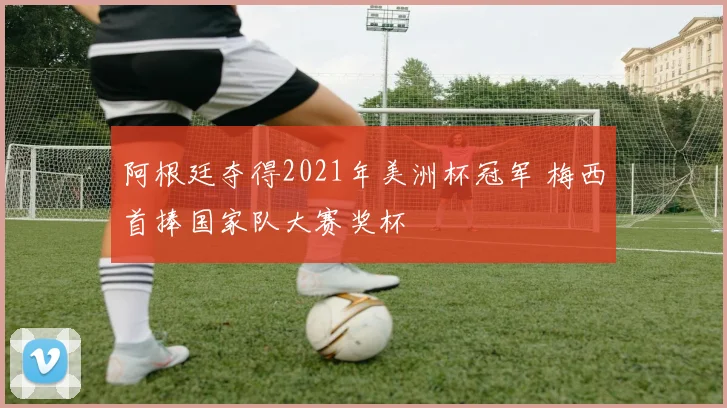 阿根廷夺得2021年美洲杯冠军 梅西首捧国家队大赛奖杯