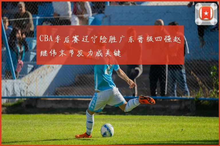CBA季后赛辽宁险胜广东晋级四强赵继伟末节发力成关键