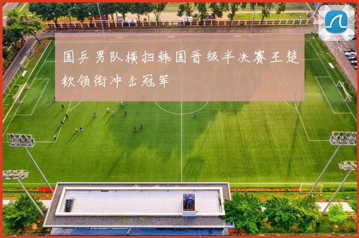 国乒男队横扫韩国晋级半决赛王楚钦领衔冲击冠军