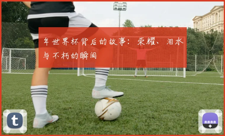 年世界杯背后的故事:荣耀、泪水与不朽的瞬间