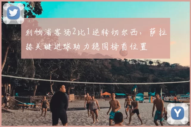 利物浦客场2比1逆转切尔西,萨拉赫关键进球助力稳固榜首位置