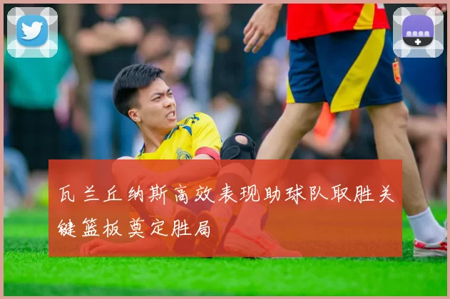 瓦兰丘纳斯高效表现助球队取胜关键篮板奠定胜局