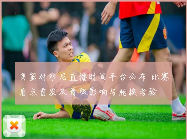 男篮对印尼直播时间平台公布 比赛看点首发及晋级影响与轮换考验