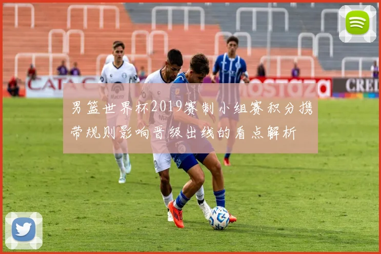 男篮世界杯2019赛制小组赛积分携带规则影响晋级出线的看点解析