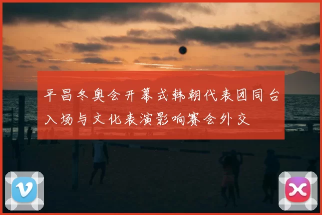 平昌冬奥会开幕式韩朝代表团同台入场与文化表演影响赛会外交